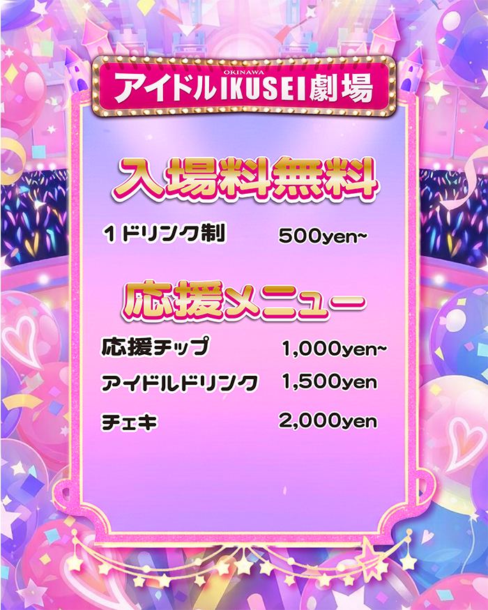 アイドルIKUSEI劇場は入場料無料で楽しめます アイドルIKUSEI劇場では、 入場料無料・ワンドリンク制でステージをお楽しみいただけます。 「ちょっと見てみたい」 「沖縄でアイドルライブを体験してみたい」 そんな方でも気軽に立ち寄れる、 新しいスタイルの劇場です。 ワンドリンク制について ご入場の際に、 ワンドリンクのご注文のみお願いしています。 ドリンクを片手に、 未来のスターを目指すアイドルたちのステージをお楽しみください。 成長を応援する新しいエンターテインメント アイドルIKUSEI劇場は、 未来のスターを目指すアイドルたちが 毎日のステージで成長していく場所です。 お客様はただの観客ではなく、 成長を見守る“推し育”の参加者。 昨日より今日、 今日より明日。 ステージの上で輝いていく瞬間を リアルタイムで体験できます。 初めての方も大歓迎 ・アイドルライブを見たことがない ・推し活をしてみたい ・沖縄で夜のエンタメを探している そんな方も大歓迎です。 入場無料なので、 ぜひ気軽に遊びに来てください。 アイドルIKUSEI劇場 所在地 那覇市松山1-5-1 ナムラビル2F(ちゅらさん6隣) 場所 未来のスターが生まれる瞬間を、 ぜひ劇場で体験してください。